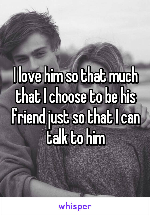I love him so that much that I choose to be his friend just so that I can talk to him
