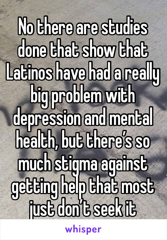 No there are studies done that show that Latinos have had a really big problem with depression and mental health, but there’s so much stigma against getting help that most just don’t seek it 