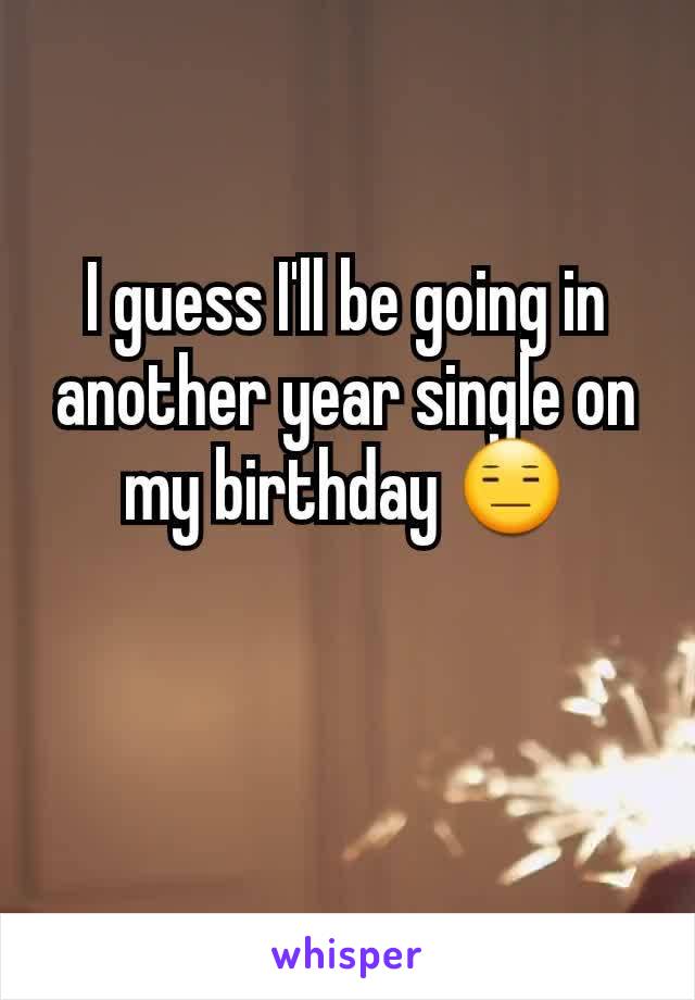 I guess I'll be going in another year single on my birthday 😑
