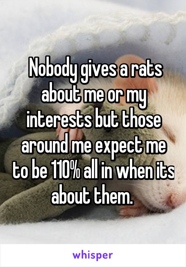  Nobody gives a rats about me or my interests but those around me expect me to be 110% all in when its about them. 