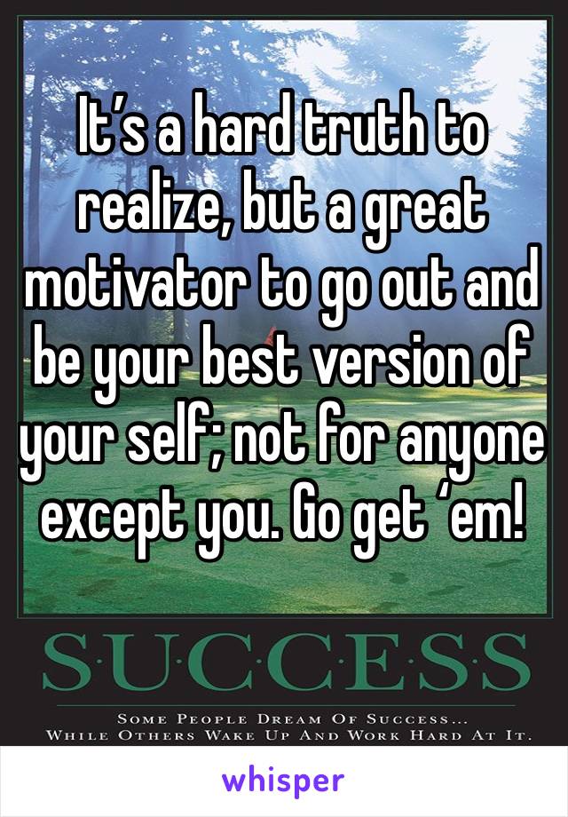 It’s a hard truth to realize, but a great motivator to go out and be your best version of your self; not for anyone except you. Go get ‘em!