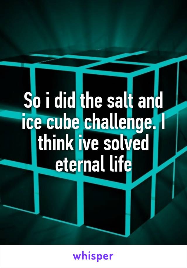 So i did the salt and ice cube challenge. I think ive solved eternal life
