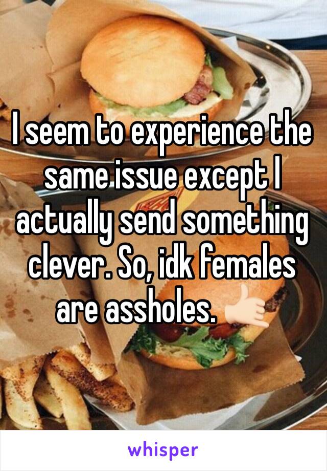 I seem to experience the same issue except I actually send something clever. So, idk females are assholes. 🤙🏻
