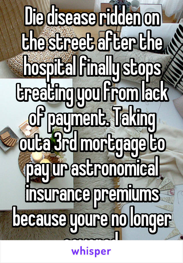 Die disease ridden on the street after the hospital finally stops treating you from lack of payment. Taking outa 3rd mortgage to pay ur astronomical insurance premiums because youre no longer covered.