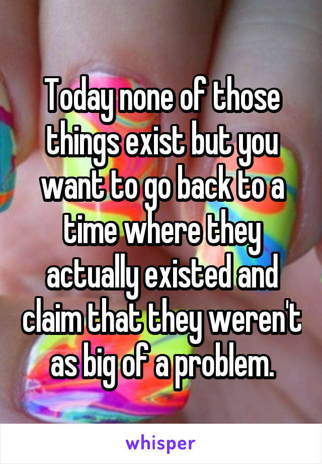 Today none of those things exist but you want to go back to a time where they actually existed and claim that they weren't as big of a problem.