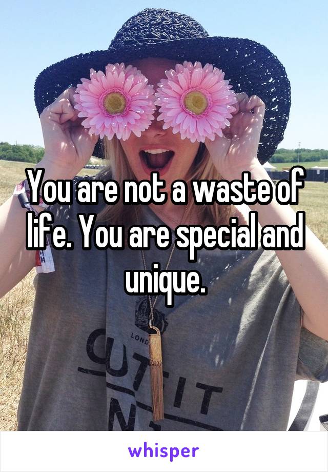 You are not a waste of life. You are special and unique.