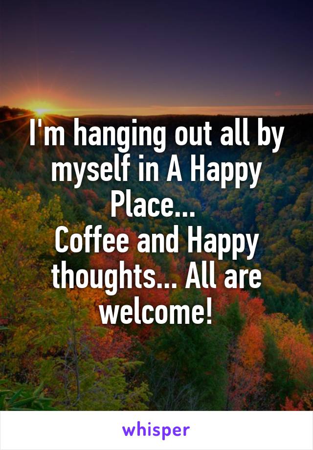 I'm hanging out all by myself in A Happy Place... 
Coffee and Happy thoughts... All are welcome!