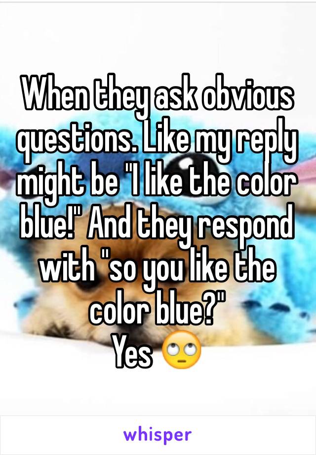 When they ask obvious questions. Like my reply might be "I like the color blue!" And they respond with "so you like the color blue?"
Yes 🙄