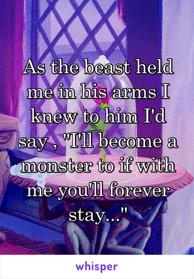 As the beast held me in his arms I knew to him I'd say , "I'll become a monster to if with me you'll forever stay..."