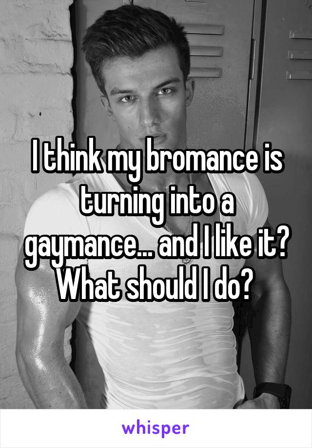 I think my bromance is turning into a gaymance... and I like it? What should I do? 