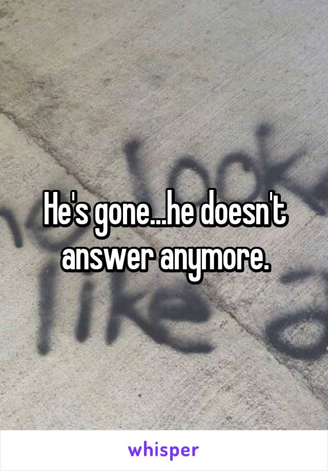 He's gone...he doesn't answer anymore.