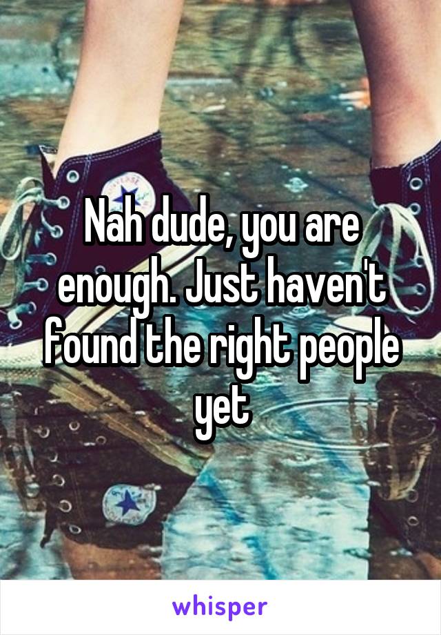 Nah dude, you are enough. Just haven't found the right people yet