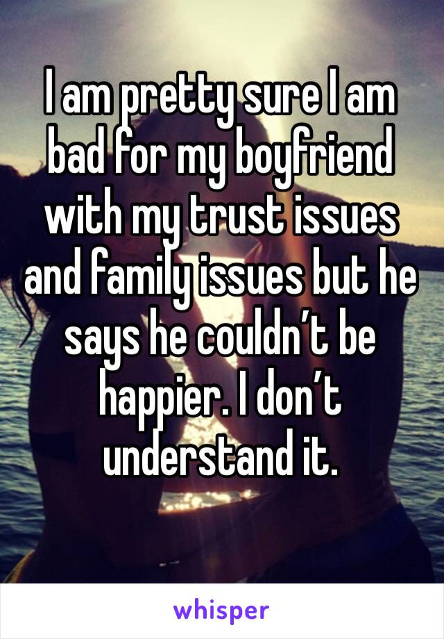 I am pretty sure I am bad for my boyfriend with my trust issues and family issues but he says he couldn’t be happier. I don’t understand it. 