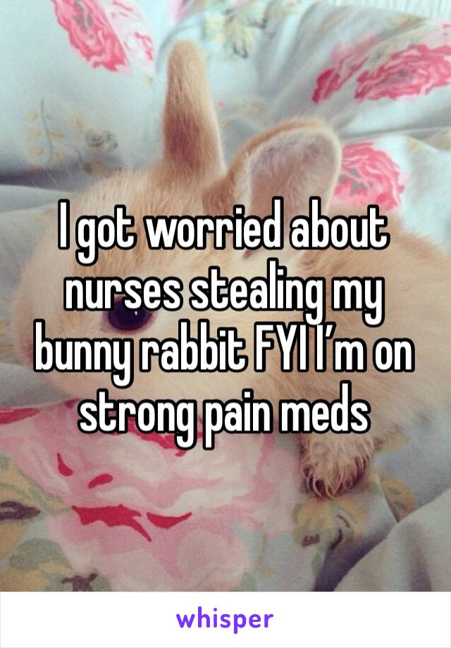 I got worried about nurses stealing my bunny rabbit FYI I’m on strong pain meds 