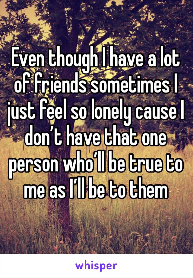 Even though I have a lot of friends sometimes I just feel so lonely cause I don’t have that one person who’ll be true to me as I’ll be to them