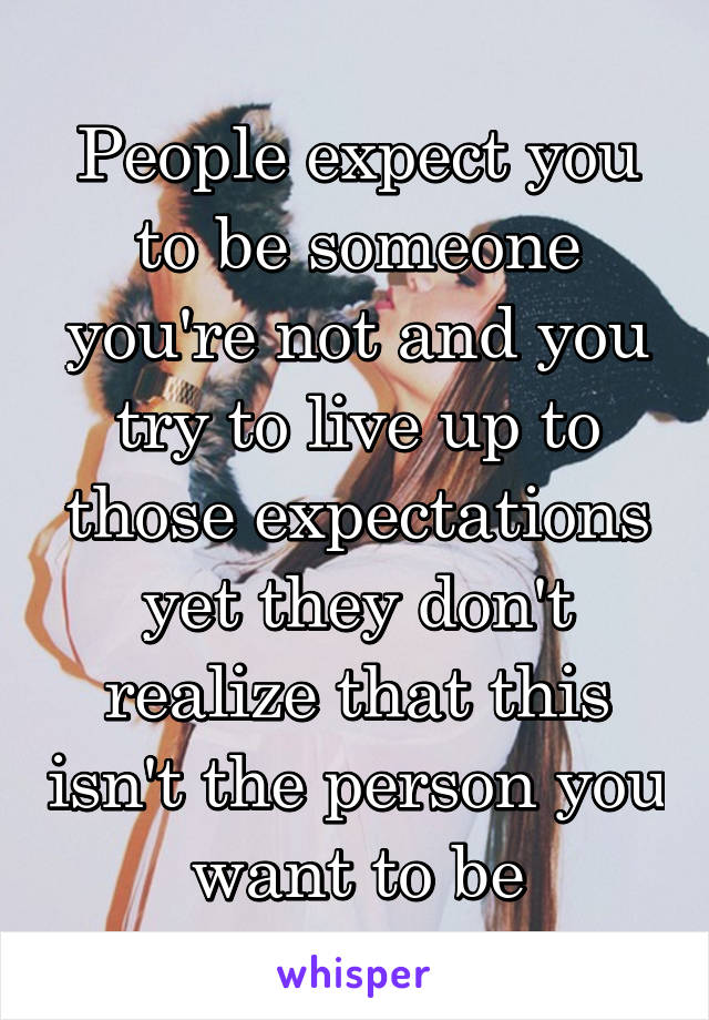 People expect you to be someone you're not and you try to live up to those expectations yet they don't realize that this isn't the person you want to be