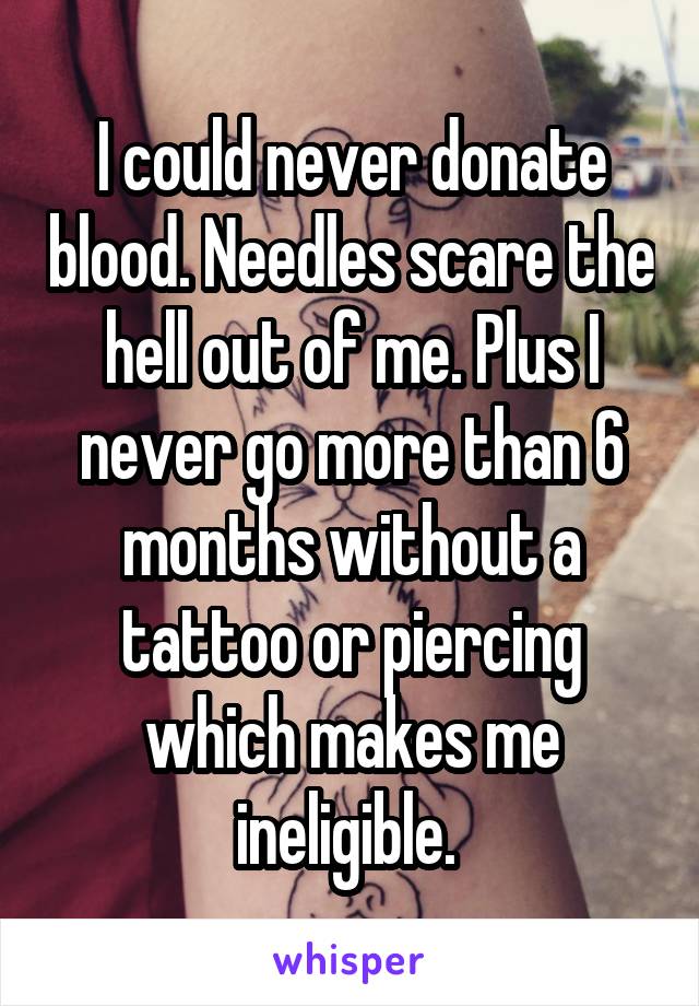 I could never donate blood. Needles scare the hell out of me. Plus I never go more than 6 months without a tattoo or piercing which makes me ineligible. 