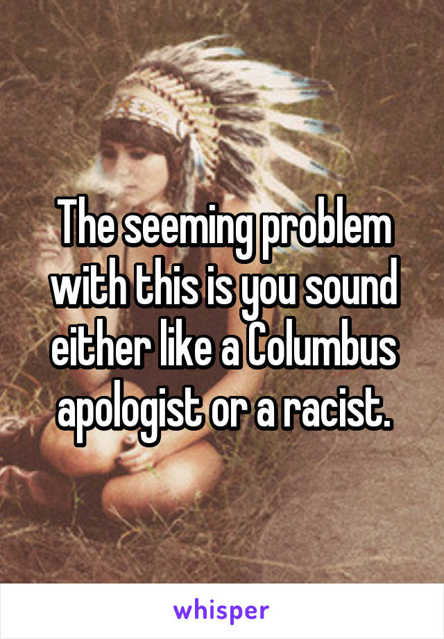 The seeming problem with this is you sound either like a Columbus apologist or a racist.