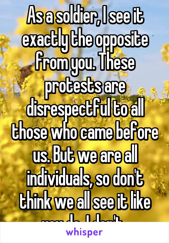 As a soldier, I see it exactly the opposite from you. These protests are disrespectful to all those who came before us. But we are all individuals, so don't think we all see it like you do. I don't. 