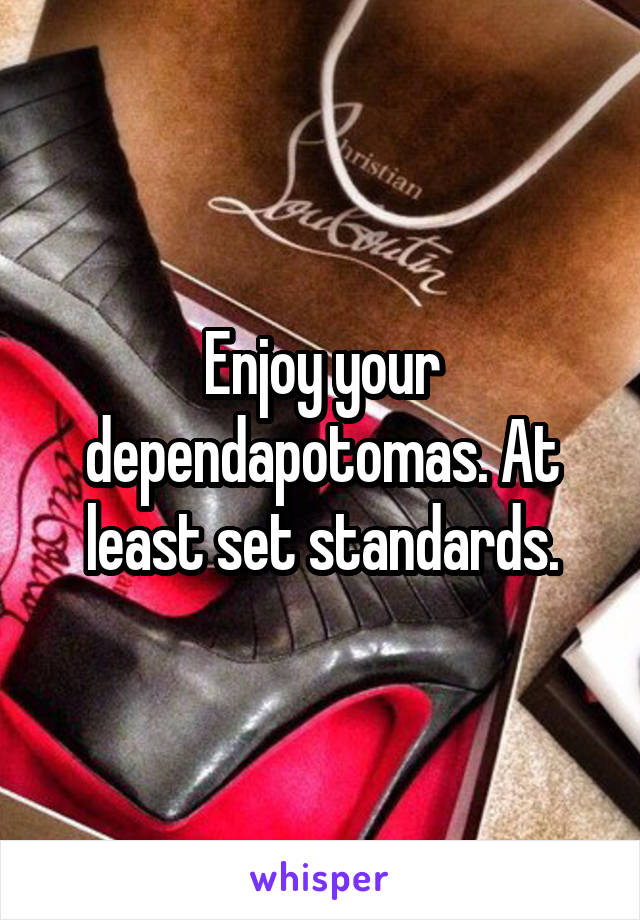 Enjoy your dependapotomas. At least set standards.