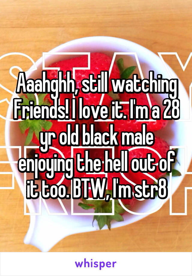 Aaahghh, still watching Friends! I love it. I'm a 28 yr old black male enjoying the hell out of it too. BTW, I'm str8
