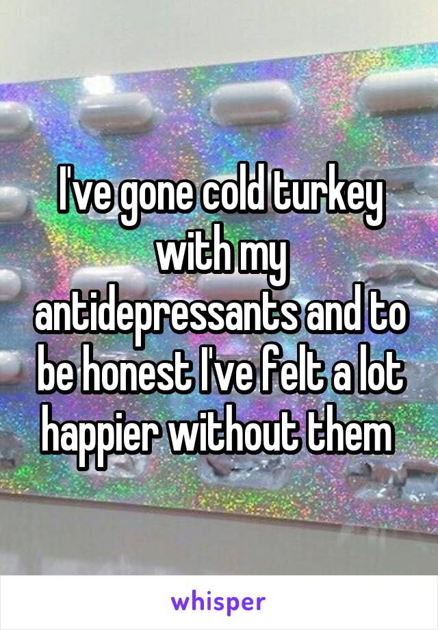 I've gone cold turkey with my antidepressants and to be honest I've felt a lot happier without them 