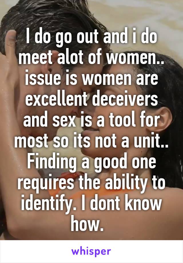 I do go out and i do meet alot of women.. issue is women are excellent deceivers and sex is a tool for most so its not a unit.. Finding a good one requires the ability to identify. I dont know how.  