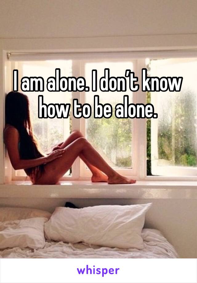 I am alone. I don’t know how to be alone.
