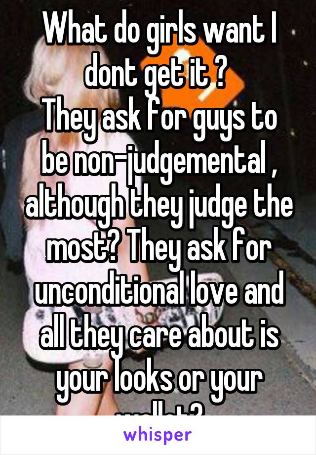 What do girls want I dont get it ? 
They ask for guys to be non-judgemental , although they judge the most? They ask for unconditional love and all they care about is your looks or your wallet?