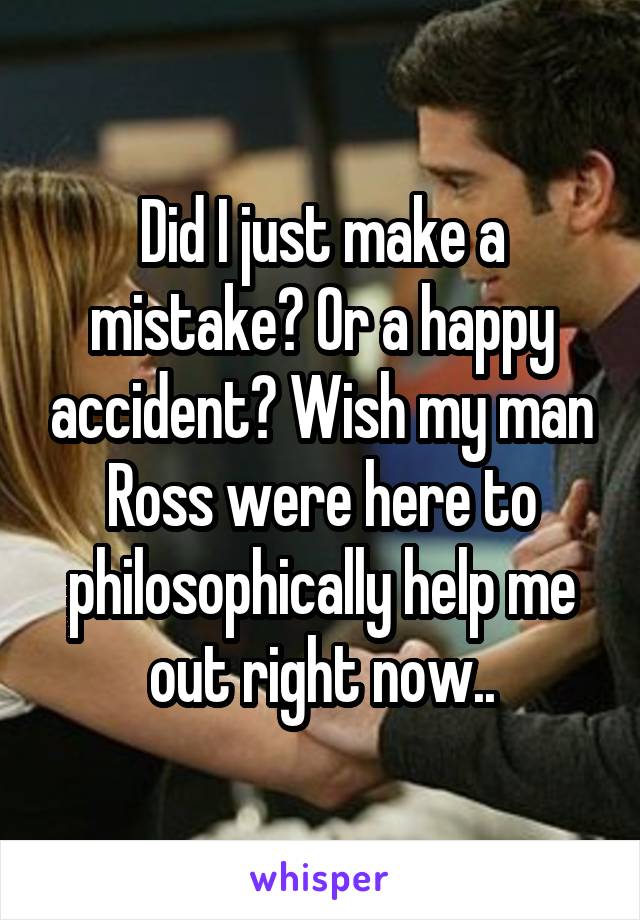 Did I just make a mistake? Or a happy accident? Wish my man Ross were here to philosophically help me out right now..
