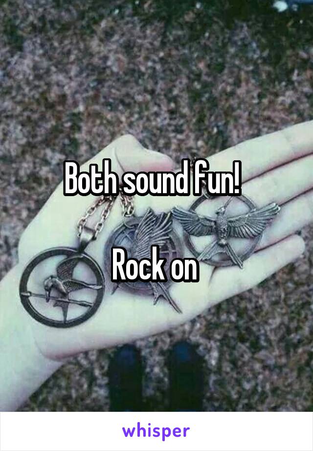 Both sound fun!  

Rock on 