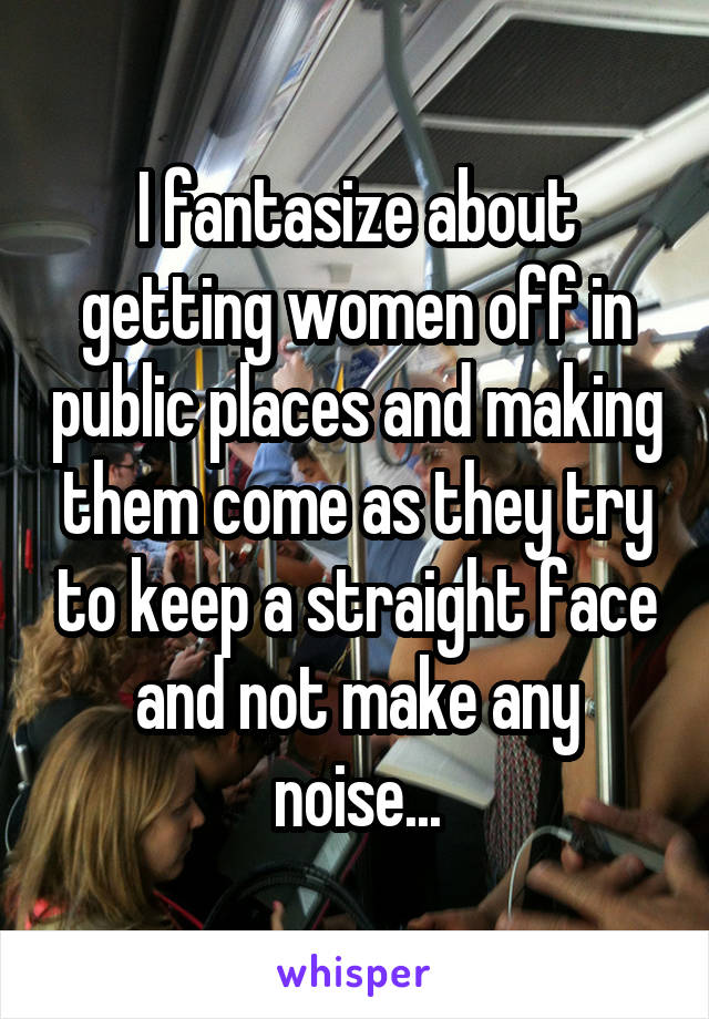 I fantasize about getting women off in public places and making them come as they try to keep a straight face and not make any noise...