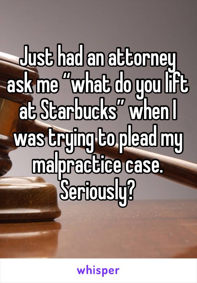 Just had an attorney ask me “what do you lift at Starbucks” when I was trying to plead my malpractice case. Seriously?