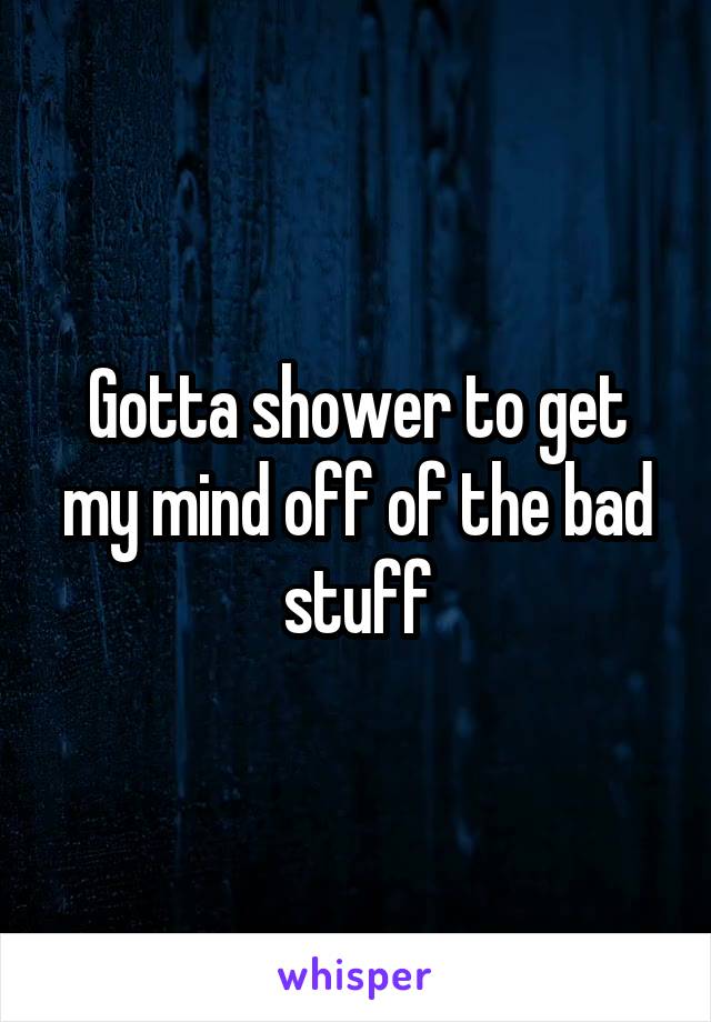 Gotta shower to get my mind off of the bad stuff