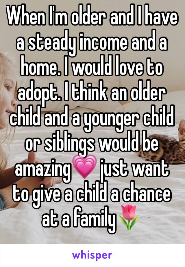When I'm older and I have a steady income and a home. I would love to adopt. I think an older child and a younger child or siblings would be amazing💗 just want to give a child a chance at a family🌷