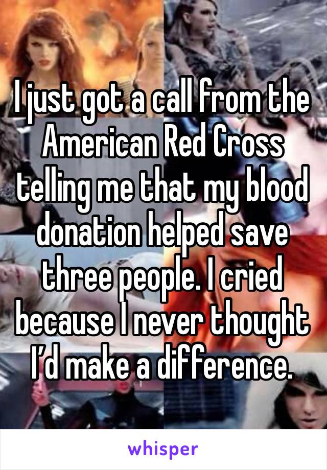 I just got a call from the American Red Cross telling me that my blood donation helped save three people. I cried because I never thought I’d make a difference. 