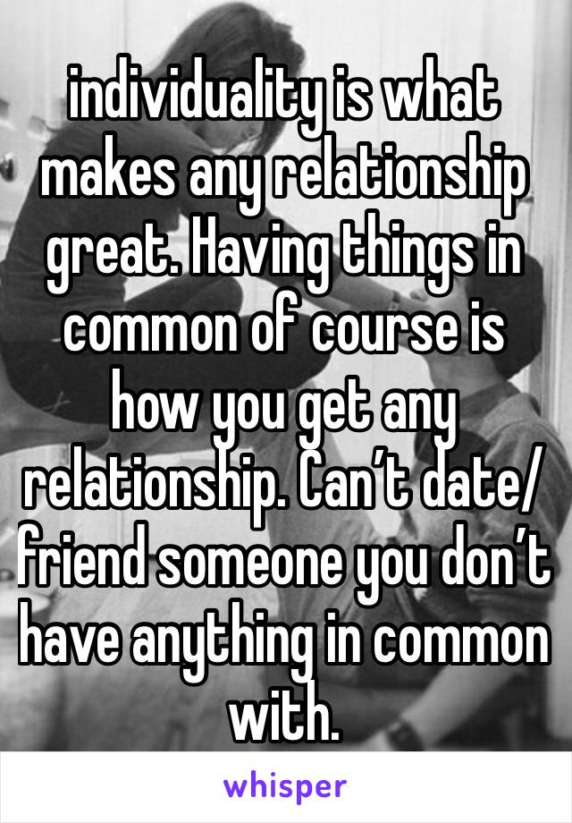 individuality is what makes any relationship great. Having things in common of course is how you get any relationship. Can’t date/friend someone you don’t have anything in common with. 