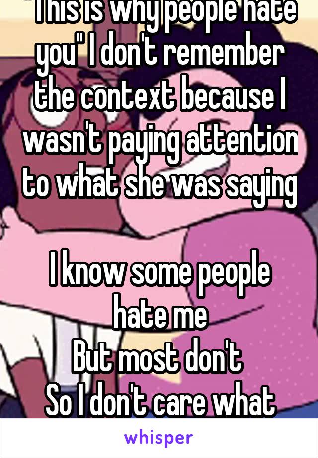 "This is why people hate you" I don't remember the context because I wasn't paying attention to what she was saying 
I know some people hate me
But most don't 
So I don't care what she says