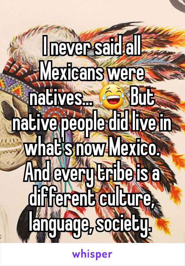 I never said all Mexicans were natives... 😂 But native people did live in what's now Mexico. And every tribe is a different culture, language, society. 