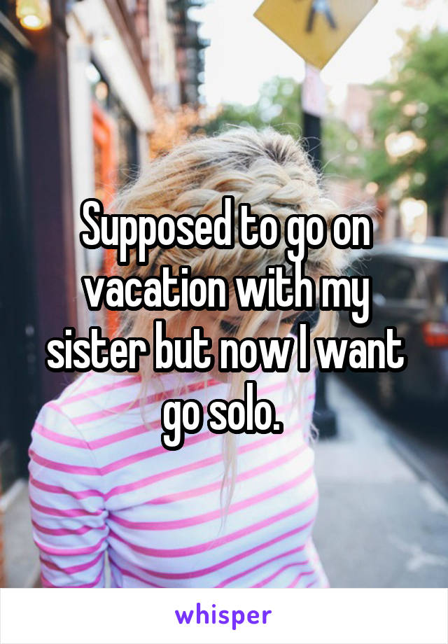 Supposed to go on vacation with my sister but now I want go solo. 
