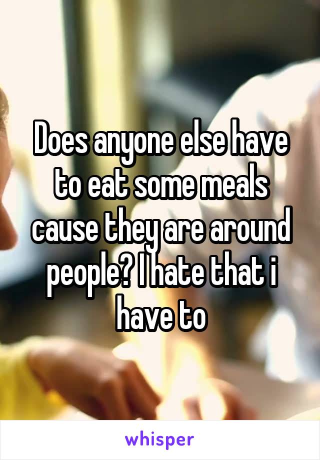 Does anyone else have to eat some meals cause they are around people? I hate that i have to