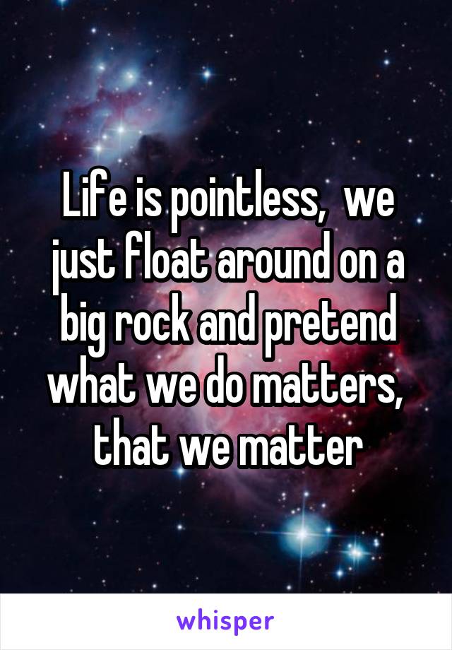 Life is pointless,  we just float around on a big rock and pretend what we do matters,  that we matter