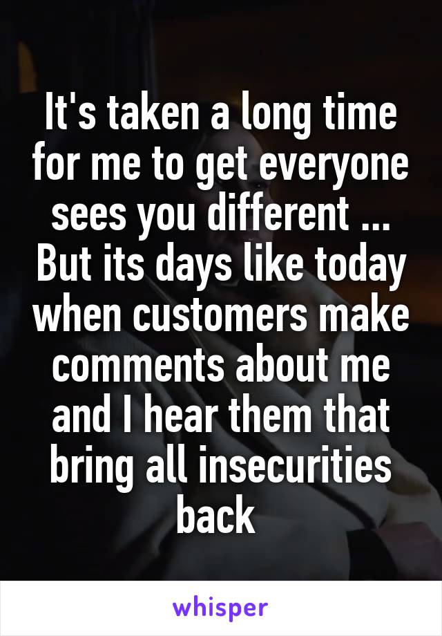 It's taken a long time for me to get everyone sees you different ... But its days like today when customers make comments about me and I hear them that bring all insecurities back 