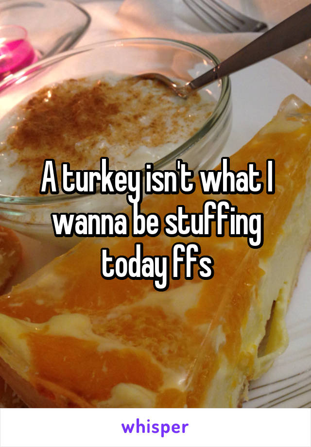 A turkey isn't what I wanna be stuffing today ffs
