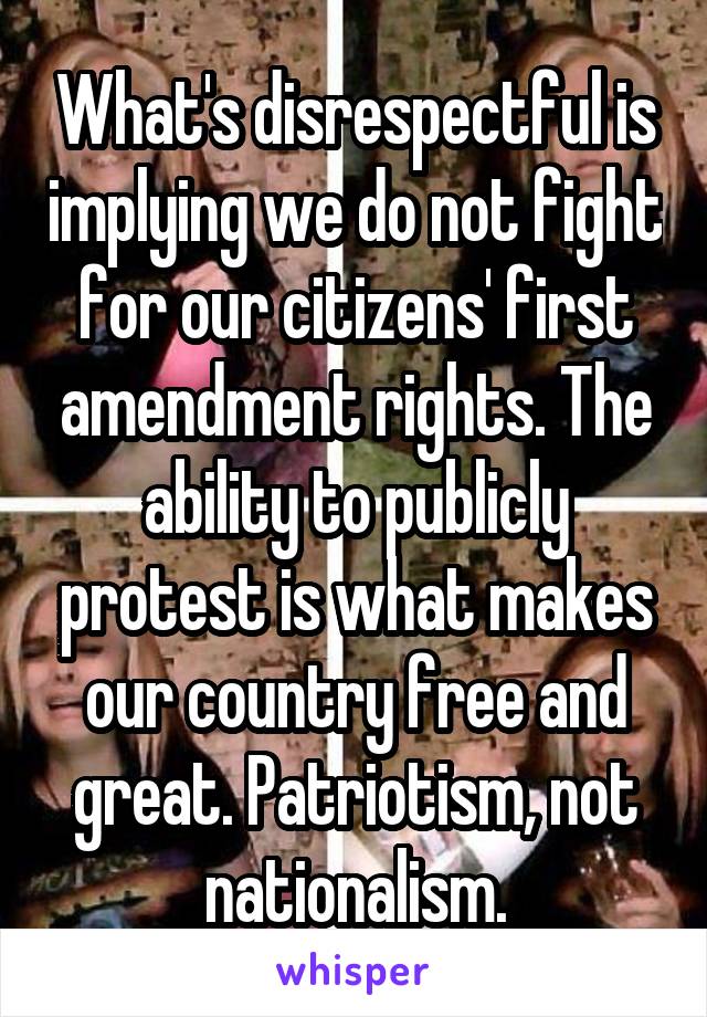 What's disrespectful is implying we do not fight for our citizens' first amendment rights. The ability to publicly protest is what makes our country free and great. Patriotism, not nationalism.