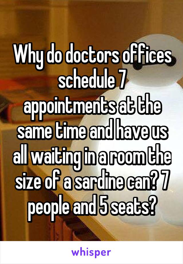 Why do doctors offices schedule 7 appointments at the same time and have us all waiting in a room the size of a sardine can? 7 people and 5 seats?