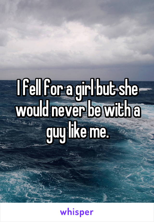 I fell for a girl but she would never be with a guy like me.