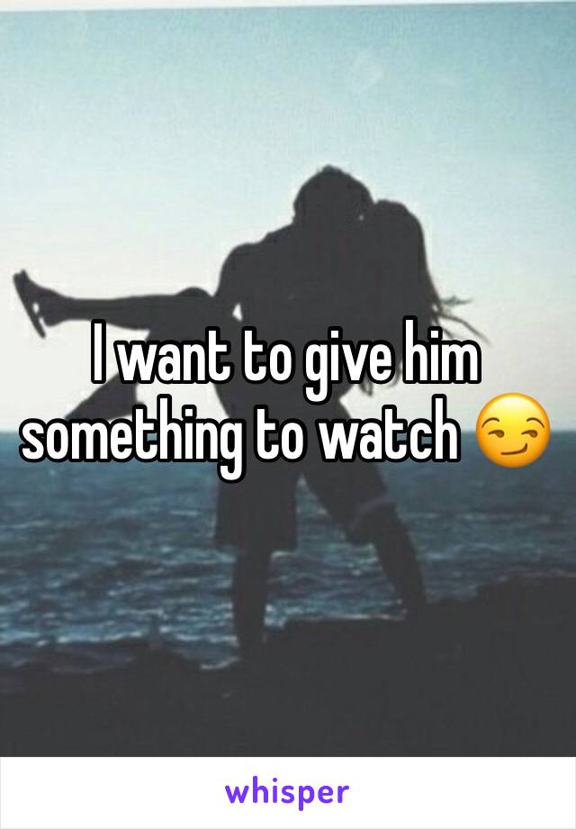 I want to give him something to watch 😏