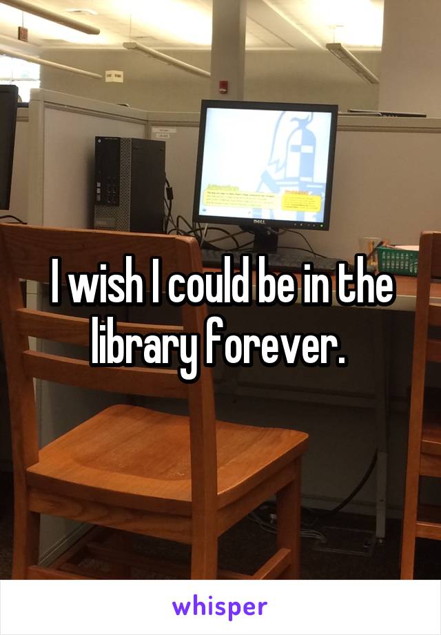 I wish I could be in the library forever. 