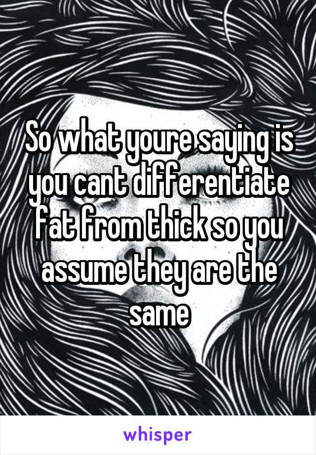 So what youre saying is you cant differentiate fat from thick so you assume they are the same